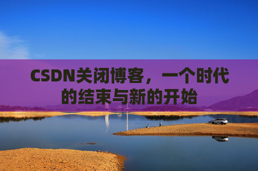CSDN关闭博客，一个时代的结束与新的开始